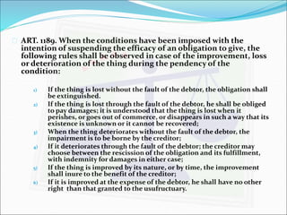  ART. 1189. When the conditions have been imposed with the 
intention of suspending the efficacy of an obligation to give, the 
following rules shall be observed in case of the improvement, loss 
or deterioration of the thing during the pendency of the 
condition: 
1) If the thing is lost without the fault of the debtor, the obligation shall 
be extinguished. 
2) If the thing is lost through the fault of the debtor, he shall be obliged 
to pay damages; it is understood that the thing is lost when it 
perishes, or goes out of commerce, or disappears in such a way that its 
existence is unknown or it cannot be recovered; 
3) When the thing deteriorates without the fault of the debtor, the 
impairment is to be borne by the creditor; 
4) If it deteriorates through the fault of the debtor; the creditor may 
choose between the rescission of the obligation and its fulfillment, 
with indemnity for damages in either case; 
5) If the thing is improved by its nature, or by time, the improvement 
shall inure to the benefit of the creditor; 
6) If it is improved at the expense of the debtor, he shall have no other 
right than that granted to the usufructuary. 
 