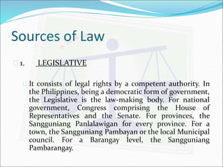 Sources of Law 
 1. LEGISLATIVE 
 It consists of legal rights by a competent authority. In 
the Philippines, being a democratic form of government, 
the Legislative is the law-making body. For national 
government, Congress comprising the House of 
Representatives and the Senate. For provinces, the 
Sangguniang Panlalawigan for every province. For a 
town, the Sangguniang Pambayan or the local Municipal 
council. For a Barangay level, the Sangguniang 
Pambarangay. 
 