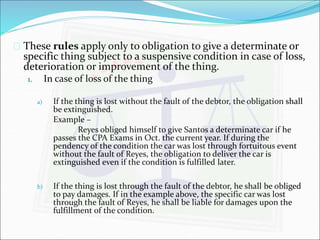 These rules apply only to obligation to give a determinate or 
specific thing subject to a suspensive condition in case of loss, 
deterioration or improvement of the thing. 
1. In case of loss of the thing 
a) If the thing is lost without the fault of the debtor, the obligation shall 
be extinguished. 
Example – 
Reyes obliged himself to give Santos a determinate car if he 
passes the CPA Exams in Oct. the current year. If during the 
pendency of the condition the car was lost through fortuitous event 
without the fault of Reyes, the obligation to deliver the car is 
extinguished even if the condition is fulfilled later. 
b) If the thing is lost through the fault of the debtor, he shall be obliged 
to pay damages. If in the example above, the specific car was lost 
through the fault of Reyes, he shall be liable for damages upon the 
fulfillment of the condition. 
 