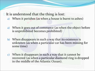  It is understood that the thing is lost: 
a) When it perishes (as when a house is burnt to ashes) 
a) When it goes out of commerce (as when the object before 
is unprohibited becomes prohibited) 
b) When disappears in such a way that its existence is 
unknown (as when a particular car has been missing for 
some time) 
c) When it disappears in such a way that it cannot be 
recovered (as when a particular diamond ring is dropped 
in the middle of the Atlantic Ocean). 
 