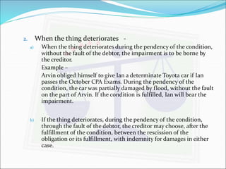 2. When the thing deteriorates - 
a) When the thing deteriorates during the pendency of the condition, 
without the fault of the debtor, the impairment is to be borne by 
the creditor. 
Example – 
Arvin obliged himself to give Ian a determinate Toyota car if Ian 
passes the October CPA Exams. During the pendency of the 
condition, the car was partially damaged by flood, without the fault 
on the part of Arvin. If the condition is fulfilled, Ian will bear the 
impairment. 
b) If the thing deteriorates, during the pendency of the condition, 
through the fault of the debtor, the creditor may choose, after the 
fulfillment of the condition, between the rescission of the 
obligation or its fulfillment, with indemnity for damages in either 
case. 
 