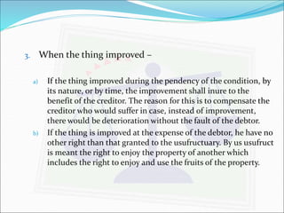3. When the thing improved – 
a) If the thing improved during the pendency of the condition, by 
its nature, or by time, the improvement shall inure to the 
benefit of the creditor. The reason for this is to compensate the 
creditor who would suffer in case, instead of improvement, 
there would be deterioration without the fault of the debtor. 
b) If the thing is improved at the expense of the debtor, he have no 
other right than that granted to the usufructuary. By us usufruct 
is meant the right to enjoy the property of another which 
includes the right to enjoy and use the fruits of the property. 
 