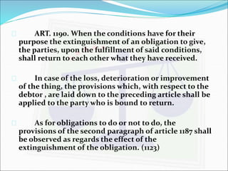 ART. 1190. When the conditions have for their 
purpose the extinguishment of an obligation to give, 
the parties, upon the fulfillment of said conditions, 
shall return to each other what they have received. 
 In case of the loss, deterioration or improvement 
of the thing, the provisions which, with respect to the 
debtor , are laid down to the preceding article shall be 
applied to the party who is bound to return. 
 As for obligations to do or not to do, the 
provisions of the second paragraph of article 1187 shall 
be observed as regards the effect of the 
extinguishment of the obligation. (1123) 
 