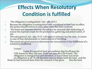 Effects When Resolutory 
Condition is fulfilled 
1. The obligation is extinguished. (Art. 1181, NCC) 
2. Because the obligation is extinguished and considered to have had no effect, 
the parties should restore to each other what they have received. 
3. The fruits and interests thereon should also be returned after deducting of 
course the expenses made for the production, gathering and preservation, if 
any. 
4. The rules given in Art. 1189, N CC will apply to whoever has the duty to return 
in case of loss, deterioration or improvement of the thing. 
5. The courts are given power to determine the retroactivity of the fulfillment of a 
resolutory conditions. 
 Example : 
A gave B a parcel of land on condition that B will pass the 
CPA Exams on May, this year. B did not pass the CPA Exams. The 
obligation is extinguished and therefore, it is as if there was never 
an obligation at all. B will therefore have to return both the land and the 
fruits he had received there from the moment A has given him the land. 
 