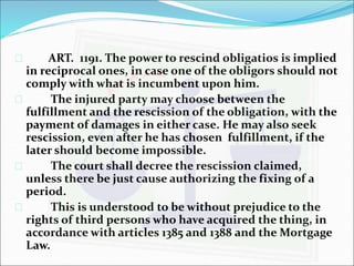  ART. 1191. The power to rescind obligatios is implied 
in reciprocal ones, in case one of the obligors should not 
comply with what is incumbent upon him. 
 The injured party may choose between the 
fulfillment and the rescission of the obligation, with the 
payment of damages in either case. He may also seek 
rescission, even after he has chosen fulfillment, if the 
later should become impossible. 
 The court shall decree the rescission claimed, 
unless there be just cause authorizing the fixing of a 
period. 
 This is understood to be without prejudice to the 
rights of third persons who have acquired the thing, in 
accordance with articles 1385 and 1388 and the Mortgage 
Law. 
 