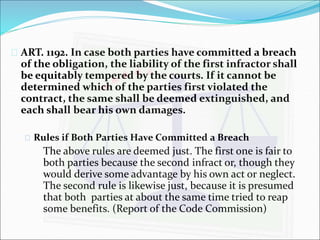  ART. 1192. In case both parties have committed a breach 
of the obligation, the liability of the first infractor shall 
be equitably tempered by the courts. If it cannot be 
determined which of the parties first violated the 
contract, the same shall be deemed extinguished, and 
each shall bear his own damages. 
 Rules if Both Parties Have Committed a Breach 
The above rules are deemed just. The first one is fair to 
both parties because the second infract or, though they 
would derive some advantage by his own act or neglect. 
The second rule is likewise just, because it is presumed 
that both parties at about the same time tried to reap 
some benefits. (Report of the Code Commission) 
 