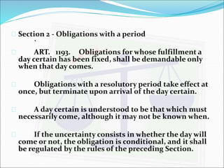  Section 2 - Obligations with a period 
` 
 ART. 1193. Obligations for whose fulfillment a 
day certain has been fixed, shall be demandable only 
when that day comes. 
 Obligations with a resolutory period take effect at 
once, but terminate upon arrival of the day certain. 
 A day certain is understood to be that which must 
necessarily come, although it may not be known when. 
 If the uncertainty consists in whether the day will 
come or not, the obligation is conditional, and it shall 
be regulated by the rules of the preceding Section. 
 