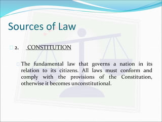 Sources of Law 
 2. CONSTITUTION 
 The fundamental law that governs a nation in its 
relation to its citizens. All laws must conform and 
comply with the provisions of the Constitution, 
otherwise it becomes unconstitutional. 
 