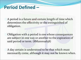 Period Defined – 
 A period is a future and certain length of time which 
determines the effectivity or the extinguished of 
obligation. 
 Obligation with a period is one whose consequences 
are subject in one way or another to the expiration of 
said period or term. (8Manresal58) 
 A day certain is understood to be that which must 
necessarily come, although it may not be known when. 
 