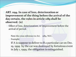  ART. 1194. In case of loss, deterioration or 
improvement of the thing before the arrival of the 
day certain, the rules in article 1189 shall be 
observed. (n) 
 Effect of loss, deterioration, or improvement before the 
arrival of period. 
Note the cross reference to Art. 1189, NCC. 
 Example: 
If A is suppose to deliver to B a particular car on Dec. 
19, 1999 by the car was destroyed by fortuitous event 
in July 1, 1999, the obligation is extinguished. 
 