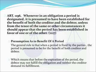  ART. 1196. Whenever in an obligation a period is 
designated, it is presumed to have been established for 
the benefit of both the creditor and the debtor, unless 
from the tenor of the same or other circumstances it 
should appear that the period has been established in 
favor of one or of the other. (1127) 
 Presumption As to Benefit Of A Period 
The general rule is that when a period is fixed by the parties , the 
period is presumed to be for the benefit of both creditor and 
debtor. 
 Which means that before the expiration of the period, the 
debtor may not fulfill the obligation and neither the creditor 
demand its fulfillment. 
 
