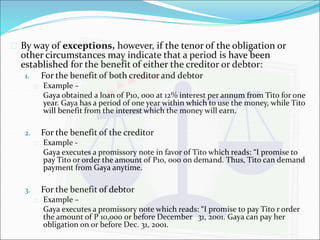  By way of exceptions, however, if the tenor of the obligation or 
other circumstances may indicate that a period is have been 
established for the benefit of either the creditor or debtor: 
1. For the benefit of both creditor and debtor 
 Example – 
Gaya obtained a loan of P10, 000 at 12% interest per annum from Tito for one 
year. Gaya has a period of one year within which to use the money, while Tito 
will benefit from the interest which the money will earn. 
2. For the benefit of the creditor 
 Example - 
Gaya executes a promissory note in favor of Tito which reads: “I promise to 
pay Tito or order the amount of P10, 000 on demand. Thus, Tito can demand 
payment from Gaya anytime. 
3. For the benefit of debtor 
 Example – 
Gaya executes a promissory note which reads: “I promise to pay Tito r order 
the amount of P 10,000 or before December 31, 2001. Gaya can pay her 
obligation on or before Dec. 31, 2001. 
 
