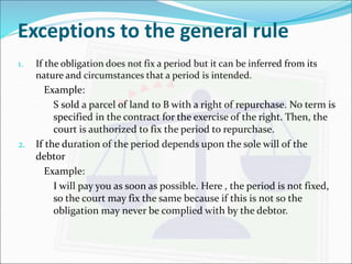 Exceptions to the general rule 
1. If the obligation does not fix a period but it can be inferred from its 
nature and circumstances that a period is intended. 
Example: 
S sold a parcel of land to B with a right of repurchase. No term is 
specified in the contract for the exercise of the right. Then, the 
court is authorized to fix the period to repurchase. 
2. If the duration of the period depends upon the sole will of the 
debtor 
Example: 
I will pay you as soon as possible. Here , the period is not fixed, 
so the court may fix the same because if this is not so the 
obligation may never be complied with by the debtor. 
 