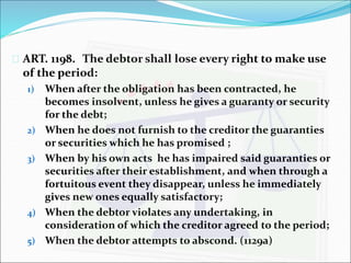  ART. 1198. The debtor shall lose every right to make use 
of the period: 
1) When after the obligation has been contracted, he 
becomes insolvent, unless he gives a guaranty or security 
for the debt; 
2) When he does not furnish to the creditor the guaranties 
or securities which he has promised ; 
3) When by his own acts he has impaired said guaranties or 
securities after their establishment, and when through a 
fortuitous event they disappear, unless he immediately 
gives new ones equally satisfactory; 
4) When the debtor violates any undertaking, in 
consideration of which the creditor agreed to the period; 
5) When the debtor attempts to abscond. (1129a) 
 