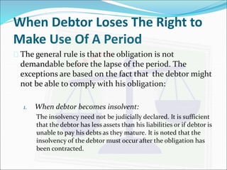 When Debtor Loses The Right to 
Make Use Of A Period 
 The general rule is that the obligation is not 
demandable before the lapse of the period. The 
exceptions are based on the fact that the debtor might 
not be able to comply with his obligation: 
1. When debtor becomes insolvent: 
The insolvency need not be judicially declared. It is sufficient 
that the debtor has less assets than his liabilities or if debtor is 
unable to pay his debts as they mature. It is noted that the 
insolvency of the debtor must occur after the obligation has 
been contracted. 
 