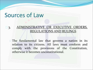 Sources of Law 
 3. ADMINISTRATIVE OR EXECUTIVE ORDERS, 
REGULATIONS AND RULINGS 
 The fundamental law that governs a nation in its 
relation to its citizens. All laws must conform and 
comply with the provisions of the Constitution, 
otherwise it becomes unconstitutional. 
 