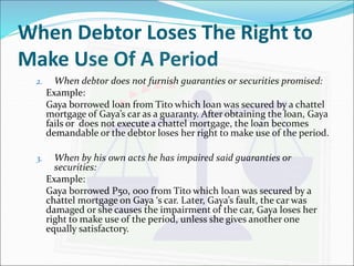 When Debtor Loses The Right to 
Make Use Of A Period 
2. When debtor does not furnish guaranties or securities promised: 
Example: 
Gaya borrowed loan from Tito which loan was secured by a chattel 
mortgage of Gaya’s car as a guaranty. After obtaining the loan, Gaya 
fails or does not execute a chattel mortgage, the loan becomes 
demandable or the debtor loses her right to make use of the period. 
3. When by his own acts he has impaired said guaranties or 
securities: 
Example: 
Gaya borrowed P50, 000 from Tito which loan was secured by a 
chattel mortgage on Gaya ‘s car. Later, Gaya’s fault, the car was 
damaged or she causes the impairment of the car, Gaya loses her 
right to make use of the period, unless she gives another one 
equally satisfactory. 
 