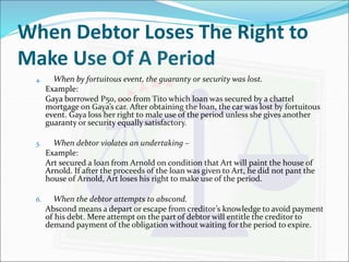 When Debtor Loses The Right to 
Make Use Of A Period 
4. When by fortuitous event, the guaranty or security was lost. 
Example: 
Gaya borrowed P50, 000 from Tito which loan was secured by a chattel 
mortgage on Gaya’s car. After obtaining the loan, the car was lost by fortuitous 
event. Gaya loss her right to male use of the period unless she gives another 
guaranty or security equally satisfactory. 
5. When debtor violates an undertaking – 
Example: 
Art secured a loan from Arnold on condition that Art will paint the house of 
Arnold. If after the proceeds of the loan was given to Art, he did not pant the 
house of Arnold, Art loses his right to make use of the period. 
6. When the debtor attempts to abscond. 
Abscond means a depart or escape from creditor’s knowledge to avoid payment 
of his debt. Mere attempt on the part of debtor will entitle the creditor to 
demand payment of the obligation without waiting for the period to expire. 
 