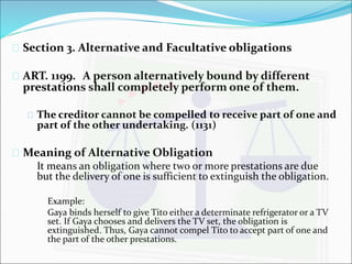  Section 3. Alternative and Facultative obligations 
 ART. 1199. A person alternatively bound by different 
prestations shall completely perform one of them. 
 The creditor cannot be compelled to receive part of one and 
part of the other undertaking. (1131) 
 Meaning of Alternative Obligation 
It means an obligation where two or more prestations are due 
but the delivery of one is sufficient to extinguish the obligation. 
Example: 
Gaya binds herself to give Tito either a determinate refrigerator or a TV 
set. If Gaya chooses and delivers the TV set, the obligation is 
extinguished. Thus, Gaya cannot compel Tito to accept part of one and 
the part of the other prestations. 
 