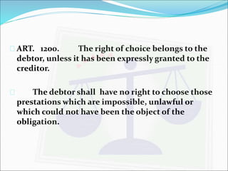  ART. 1200. The right of choice belongs to the 
debtor, unless it has been expressly granted to the 
creditor. 
 The debtor shall have no right to choose those 
prestations which are impossible, unlawful or 
which could not have been the object of the 
obligation. 
 