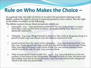 Rule on Who Makes the Choice – 
 As a general rule, the right of choice or to select the prestation belongs to the 
debtor, unless the right to choose is expressly granted to the creditor. But the right 
of the debtor is subject to the following: 
The debtor cannot choose those prestations which are: 
a) Impossible – E.g.- Gaya promised to deliver to Tito 100 sacks of rice or a stone 
from Mars. Gaya cannot chose to deliver the stone coming from Mars as it is 
physically impossible. 
b) Unlawful – E.g. Gaya obliged herself to deliver to Tito a kilo of dangerous drug or a 
parcel of land. Gaya can choose only the delivery of parcel of land. 
c) Could not have been the object of the obligation - E.g. Gaya borrowed from Tito 
P50, 000. It was agreed that Gaya would give Tito her horse or her German Piano. 
Now, Gaya has two horses, a race horse worth P50, 000 and an ordinary horse 
which is worth for only P5, 000. Gaya cannot choose 
d) Only one prestation is practicable (Art. 1202) – E.g. Gaya will deliver to Tito her 
carabao, or her horse or her refrigerator. Through no fault of Gaya, the horse and 
the carabao were lost by fortuitous event. Gaya can only delivery the refrigerator 
which is the only one practicable. 
 