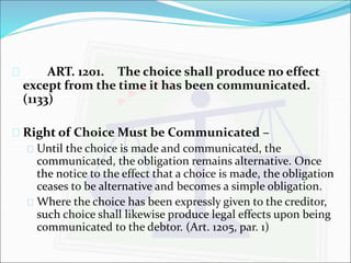  ART. 1201. The choice shall produce no effect 
except from the time it has been communicated. 
(1133) 
 Right of Choice Must be Communicated – 
 Until the choice is made and communicated, the 
communicated, the obligation remains alternative. Once 
the notice to the effect that a choice is made, the obligation 
ceases to be alternative and becomes a simple obligation. 
 Where the choice has been expressly given to the creditor, 
such choice shall likewise produce legal effects upon being 
communicated to the debtor. (Art. 1205, par. 1) 
 