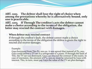  ART. 1202. The debtor shall lose the right of choice when 
among the prestations whereby he is alternatively bound, only 
one is practicable. 
 ART. 1203. If Through The creditor’s acts the debtor cannot 
make a choice according to the terms of the obligation, the 
latter may rescind the contract with damages. 
 When debtor may rescind contract 
If through the creditor’s fault, the debtor cannot made a choice 
according to the terms of the obligation the debtor is given the right to 
rescind and recover damages. 
 Example: 
Gaya borrowed from Tito P5, 000.00. it was agreed that instead of P5, 000, 
Gaya could deliver a TV set or a refrigerator or a piano. If through the fault of 
Tito, the TV set was destroyed, Gaya can rescind the contract if she wants. In 
case of rescission, the amount of P 5, 000.00 must be returned by Gaya with 
interest. Tito, in turn, must pay Gaya the value of the TV set plus damages. 
 