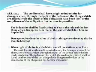  ART. 1204. The creditor shall have a right to indemnity for 
damages when, through the fault of the debtor, all the things which 
are alternatively the object of the obligation have been lost, or the 
compliance of the obligation has become impossible. 
The indemnity shall be fixed taking as a basis the value of the last 
thing which disappeared, or that of the service which last became 
impossible. 
Damages other than the value of the last thing or service may also be 
awarded. (1135a) 
 When right of choice is with debtor and all prestations were lost – 
This article entitles the creditor to indemnity for damages when all the 
alternative objects are lost through the fault of the debtor before he has 
made his choice. The indemnity for which the creditor is entitled shall be 
based on the value of the last thing which disappeared or lost or the 
compliance of the obligation has become impossible. 
 