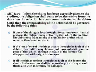  ART. 1205. When the choice has been expressly given to the 
creditor, the obligation shall cease to be alternative from the 
day when the selection has been communicated to the debtor. 
Until then the responsibility of the debtor shall be governed 
by the following rules 
1) If one of the things is lost through a fortuitous event, he shall 
perform the obligation by delivering that which the creditor 
should choose from among the remainder, or that which 
remains if only one subsists; 
2) If the loss of one of the things occurs through the fault of the 
debtor, the creditor may claim any of those subsisting, or the 
price of that which, through the fault of the former, has 
disappeared, with a right to damages 
3) If all the things are lost through the fault of the debtor, the 
choice by the creditor shall fall upon the price of any one of 
them, also with indemnity for damages. 
 