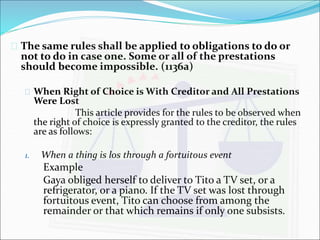  The same rules shall be applied to obligations to do or 
not to do in case one. Some or all of the prestations 
should become impossible. (1136a) 
 When Right of Choice is With Creditor and All Prestations 
Were Lost 
This article provides for the rules to be observed when 
the right of choice is expressly granted to the creditor, the rules 
are as follows: 
1. When a thing is los through a fortuitous event 
Example 
Gaya obliged herself to deliver to Tito a TV set, or a 
refrigerator, or a piano. If the TV set was lost through 
fortuitous event, Tito can choose from among the 
remainder or that which remains if only one subsists. 
 
