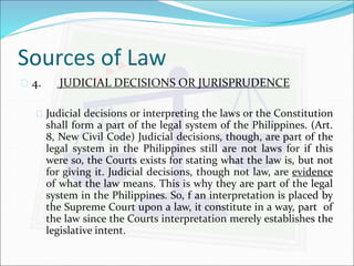 Sources of Law 
 4. JUDICIAL DECISIONS OR JURISPRUDENCE 
 Judicial decisions or interpreting the laws or the Constitution 
shall form a part of the legal system of the Philippines. (Art. 
8, New Civil Code) Judicial decisions, though, are part of the 
legal system in the Philippines still are not laws for if this 
were so, the Courts exists for stating what the law is, but not 
for giving it. Judicial decisions, though not law, are evidence 
of what the law means. This is why they are part of the legal 
system in the Philippines. So, f an interpretation is placed by 
the Supreme Court upon a law, it constitute in a way, part of 
the law since the Courts interpretation merely establishes the 
legislative intent. 
 