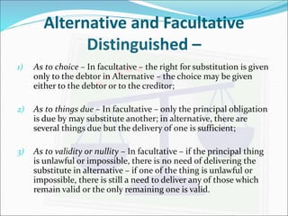 Alternative and Facultative 
Distinguished – 
1) As to choice – In facultative – the right for substitution is given 
only to the debtor in Alternative – the choice may be given 
either to the debtor or to the creditor; 
2) As to things due – In facultative – only the principal obligation 
is due by may substitute another; in alternative, there are 
several things due but the delivery of one is sufficient; 
3) As to validity or nullity – In facultative – if the principal thing 
is unlawful or impossible, there is no need of delivering the 
substitute in alternative – if one of the thing is unlawful or 
impossible, there is still a need to deliver any of those which 
remain valid or the only remaining one is valid. 
 