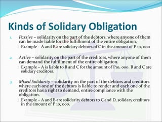 Kinds of Solidary Obligation 
1. Passive – solidarity on the part of the debtors, where anyone of them 
can be made liable for the fulfillment of the entire obligation. 
 Example – A and B are solidary debtors of C in the amount of P 10, 000 
2. Active – solidarity on the part of the creditors, where anyone of them 
can demand the fulfillment of the entire obligation. 
 Example – A is liable to B and C for the amount of P10, 000. B and C are 
solidary creditors. 
3. Mixed Solidarity – solidarity on the part of the debtors and creditors 
where each one of the debtors is liable to render and each one of the 
creditors has a right to demand, entire compliance with the 
obligation. 
 Example – A and B are solidarity debtors to C and D, solidary creditors 
in the amount of P 10, 000. 
 