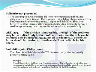  Solidarity not presumed 
 The presumption, where there are two or more persons in the same 
obligation, is that it is joint. The reason is that solidary obligations are very 
burdensome for they create unusual rights and liabilities. Solidarity 
between debtors increases their responsibility while solidarity between 
creditors presuming that they are bound jointly and not solidarily. 
 ART. 1209. If the division is impossible, the right of the creditors 
may be prejudiced only by their collective acts, and the debt can be 
enforced only by proceeding against all the debtors. If one of the 
latter should be insolvent, the others shall not be liable for his 
share. 
 Indivisible Joint Obligation – 
 The object is indivisible and the T/E between the parties are merely 
proportionately liable. 
 Example – 
A and B are jointly liable to give C a particular car. The obligation is joint but since 
the object is indivisible, the creditor must proceed against al the joint debtor. If any of 
the joint debtors be insolvent, the others shall not be liable for others. 
 