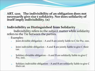  ART. 1210. The indivisibility of an obligation does not 
necessarily give rise t solidarity. Nor does solidarity of 
itself imply indivisibility. (n) 
 Indivisibility as Distinguished from Solidarity 
Indivisibility refers to the subject matter while solidarity 
refers to the Tie between the parties. 
 Examples: 
1. Joint divisible obligation – A and B are jointly liable to C for P10, 000. 
2. Joint indivisible obligation – A and B are jointly liable to give C their 
car. 
3. Solidary divisible obligation – A and B are solidarily liable to give C 
P10, 000. 
4. Solidary indivisible obligation – A and B are solidarily liable to give C 
their car. 
 
