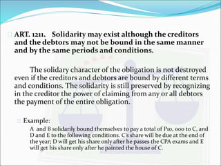  ART. 1211. Solidarity may exist although the creditors 
and the debtors may not be bound in the same manner 
and by the same periods and conditions. 
The solidary character of the obligation is not destroyed 
even if the creditors and debtors are bound by different terms 
and conditions. The solidarity is still preserved by recognizing 
in the creditor the power of claiming from any or all debtors 
the payment of the entire obligation. 
 Example: 
A and B solidarily bound themselves to pay a total of P10, 000 to C, and 
D and E to the following conditions. C’s share will be due at the end of 
the year; D will get his share only after he passes the CPA exams and E 
will get his share only after he painted the house of C. 
 