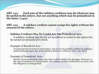  ART. 1212. Each one of the solidary creditors may do whatever may 
be useful to the others, but not anything which may be prejudicial to 
the latter. (1141a) 
 ART. 1213. A solidary creditor cannot assign his rights without the 
consent of the others. 
 Solidary Creditors May Do Useful Act; Not Prejudicial Acts – 
A solidary creditor may do any act beneficial or useful to the others but 
he cannot act prejudicial to them. 
 Example of Beneficial Acts – 
 To interrupt the running of prescription, the act of one solidary creditor in making a 
judicial demand upon any of the solidary debtors is sufficient. (Art. 1155, NCC) 
 Example of Prejudicial Acts – 
 Should not be performed, otherwise, there will be liability for damages. However, in 
the case of remission or condonation, the solidary creditor is allowed to so remit, and 
the obligation is extinguished. 
 