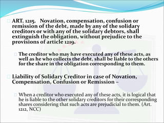  ART. 1215. Novation, compensation, confusion or 
remission of the debt, made by any of the solidary 
creditors or with any of the solidary debtors, shall 
extinguish the obligation, without prejudice to the 
provisions of article 1219. 
 The creditor who may have executed any of these acts, as 
well as he who collects the debt, shall be liable to the others 
for the share in the obligation corresponding to them. 
 Liability of Solidary Creditor in case of Novation, 
Compensation, Confusion or Remission – 
 When a creditor who executed any of these acts, it is logical that 
he is liable to the other solidary creditors for their corresponding 
shares considering that such acts are prejudicial to them. (Art. 
1212, NCC) 
 