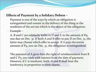  Effects of Payment by a Solidary Debtor – 
Payment is one of the ways by which an obligation is 
extinguished and consist in the delivery of the thing or the 
rendition of the service which is the object of the obligation. 
 Example – 
A, B and C are solidarily liable to D and E in the amount of P9, 
000 due on Dec. 31. If both A and B offer to pay D on Dec. 31, the 
latter may choose which offer to accept. If A pays the entire 
amount of P9, 000 on Dec. 31, the obligation is extinguished. 
The payment of A gives him the right of reimbursement from B 
and C P3, 000 each with interest from the date of payment. 
However, if C is insolvent, both A and B shall bear the 
insolvency in proportion to their shares. 
 