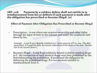  ART. 1218. Payment by a solidary debtor shall not entitle in to 
reimbursement from his co-debtors if such payment is made after 
the obligation has prescribed or become illegal. (n) 
 Effect of Payment After Obligation Has Prescribed or Become Illegal 
– 
1. Prescription – is one where one acquires ownership and other rights 
through the lapse of time in the manner and under the conditions laid 
down by law. 
 Example – A and B are solidarily indebted to C in the amount of P 10, 000. The debt 
prescribed. If A paid the debt, he cannot collect form B his share of the debt. Neither 
can A can recover from C. 
2. Becomes Illegal – A and B are solidarily bound to deliver medical drugs 
to C. the transaction of such medical drugs were later prohibited by law. 
Notwithstanding the prohibition, B performed the obligation by 
delivering the prohibited drugs. B is not anymore entitled to 
reimbursement from A. 
 