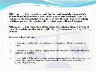  ART. 1219. The remission made by the creditor of the share which 
affects one of the solidary debtors does not release the latter from his 
responsibility towards the co-debtors, in case the debt had been totally 
paid by anyone of them before the remission was effected. (1146a) 
 ART. 1220. The remission of the whole obligation obtained by one of 
the solidary debtors, does not entitle him to reimbursement from his co-debtors. 
 Remission by Creditor – 
1) If payment if made first, the remission is of no effect. There is no more to 
remit. 
2) If remission is made prior to the payment and payment is made, then there is 
payment by mistake. 
3) If one of the solidary debtors obtained remission on the whole obligation, he is 
not entitled to reimbursement from his co-debtors because remission is 
essentially gratuitous. 
 