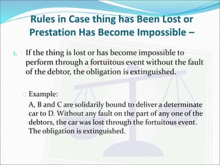 Rules in Case thing has Been Lost or 
Prestation Has Become Impossible – 
1. If the thing is lost or has become impossible to 
perform through a fortuitous event without the fault 
of the debtor, the obligation is extinguished. 
 Example: 
A, B and C are solidarily bound to deliver a determinate 
car to D. Without any fault on the part of any one of the 
debtors, the car was lost through the fortuitous event. 
The obligation is extinguished. 
 