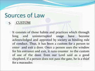Sources of Law 
 5. CUSTOM 
 It consists of those habits and practices which through 
long and uninterrupted usage have become 
acknowledged and approved by society as binding rule 
of conduct. Thus, it has been a custom for a person to 
enter and exit a door. Once a person uses the window 
for his entrance and exit, it runs counter to the custom 
of use of the door. Even our Lord said as a good 
shepherd, if a person does not pass the gate, he is a thief 
for a marauder. 
 