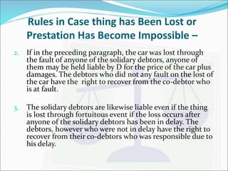 Rules in Case thing has Been Lost or 
Prestation Has Become Impossible – 
2. If in the preceding paragraph, the car was lost through 
the fault of anyone of the solidary debtors, anyone of 
them may be held liable by D for the price of the car plus 
damages. The debtors who did not any fault on the lost of 
the car have the right to recover from the co-debtor who 
is at fault. 
3. The solidary debtors are likewise liable even if the thing 
is lost through fortuitous event if the loss occurs after 
anyone of the solidary debtors has been in delay. The 
debtors, however who were not in delay have the right to 
recover from their co-debtors who was responsible due to 
his delay. 
 