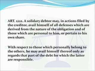  ART. 1222. A solidary debtor may, in actions filed by 
the creditor, avail himself of all defenses which are 
derived from the nature of the obligation and of 
those which are personal to him, or pertain to his 
own share. 
 With respect to those which personally belong to 
the others, he may avail himself thereof only as 
regards that part of the debt for which the latter 
are responsible. 
 