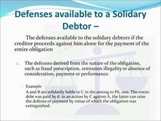 Defenses available to a Solidary 
Debtor – 
The defenses available to the solidary debtors if the 
creditor proceeds against him alone for the payment of the 
entire obligation 
1. The defenses derived from the nature of the obligation, 
such as fraud prescription, remission illegality or absence of 
consideration, payment or performance. 
 Example 
A and B are solidarily liable to C in the among to P6, 000. The entire 
debt was paid by d. in an action by C against A, the latter can raise 
the defense of payment by virtue of which the obligation was 
extinguished. 
 