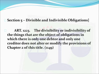 Section 5 – Divisible and Indivisible Obligations] 
 ART. 1223. The divisibility or indivisibility of 
the things that are the object of obligations in 
which there is only one debtor and only one 
creditor does not alter or modify the provisions of 
Chapter 2 of this title. (1149) 
 