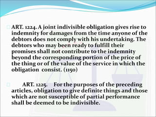  ART. 1224.A joint indivisible obligation gives rise to 
indemnity for damages from the time anyone of the 
debtors does not comply with his undertaking. The 
debtors who may been ready to fulfill their 
promises shall not contribute to the indemnity 
beyond the corresponding portion of the price of 
the thing or of the value of the service in which the 
obligation consist. (1150) 
 ART. 1225. For the purposes of the preceding 
articles, obligation to give definite things and those 
which are not susceptible of partial performance 
shall be deemed to be indivisible. 
 