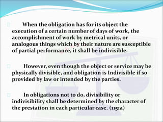  When the obligation has for its object the 
execution of a certain number of days of work, the 
accomplishment of work by metrical units, or 
analogous things which by their nature are susceptible 
of partial performance, it shall be indivisible. 
 However, even though the object or service may be 
physically divisible, and obligation is Indivisible if so 
provided by law or intended by the parties. 
 In obligations not to do, divisibility or 
indivisibility shall be determined by the character of 
the prestation in each particular case. (1151a) 
 