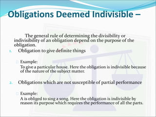 Obligations Deemed Indivisible – 
The general rule of determining the divisibility or 
indivisibility of an obligation depend on the purpose of the 
obligation. 
1. Obligation to give definite things 
 Example: 
To give a particular house. Here the obligation is indivisible because 
of the nature of the subject matter. 
2. Obligations which are not susceptible of partial performance 
 Example: 
A is obliged to sing a song. Here the obligation is indivisible by 
reason its purpose which requires the performance of all the parts. 
 